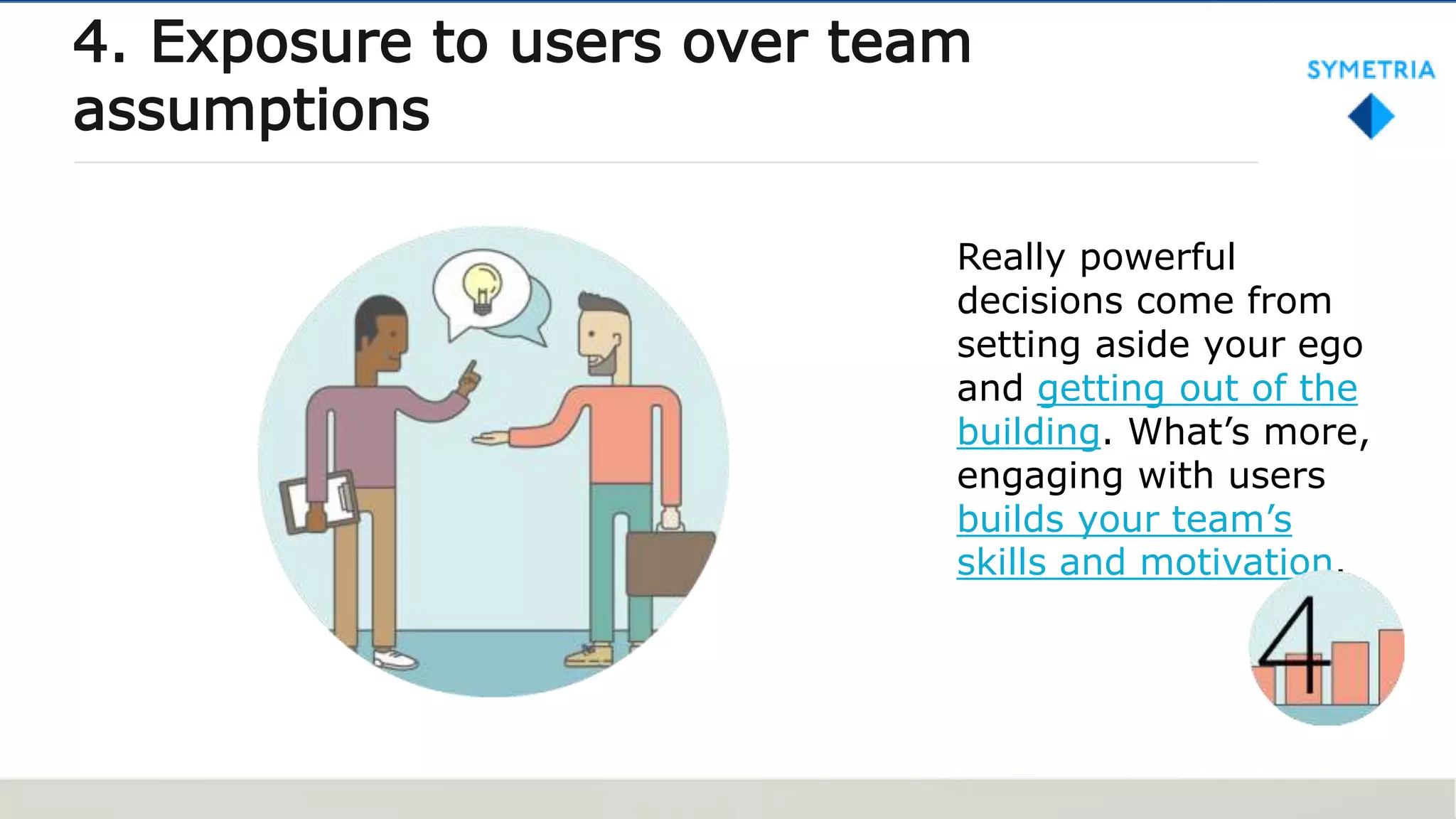 Really powerful
decisions come from
setting aside your ego
and getting out of the
building. What’s more,
engaging with users
builds your team’s
skills and motivation.
4. Exposure to users over team
assumptions
 
