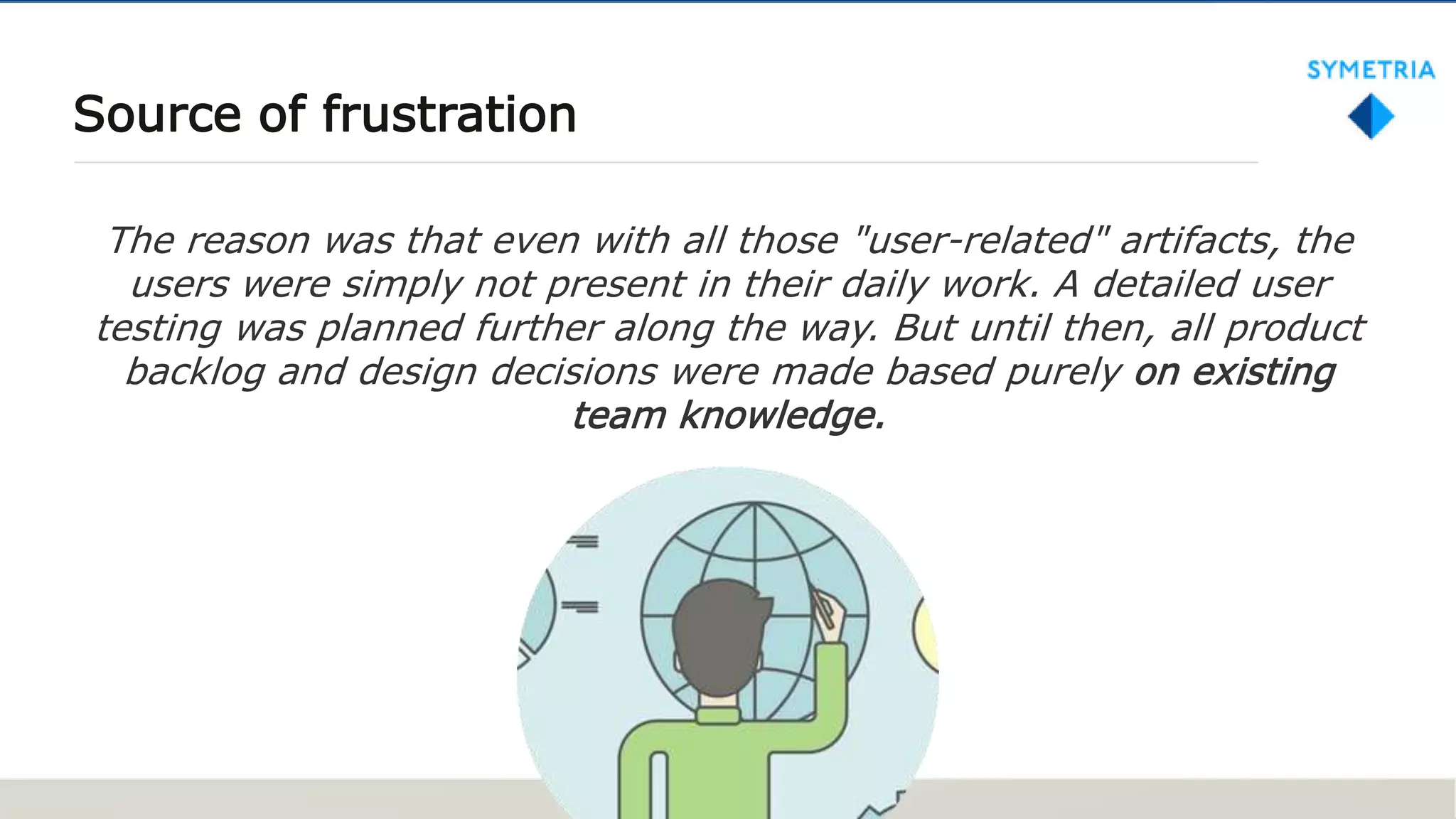 The reason was that even with all those "user-related" artifacts, the
users were simply not present in their daily work. A detailed user
testing was planned further along the way. But until then, all product
backlog and design decisions were made based purely on existing
team knowledge.
Source of frustration
 