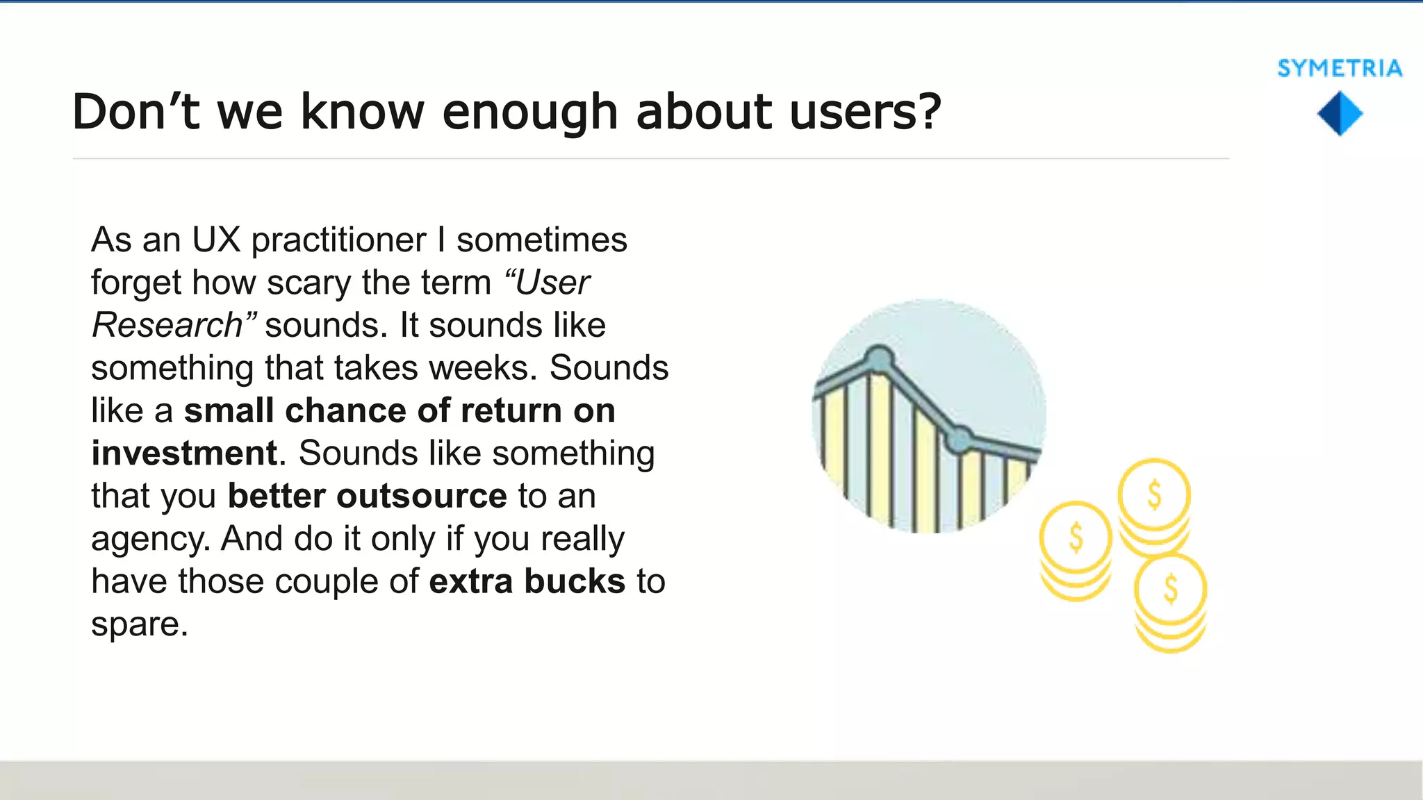 Don’t we know enough about users?
As an UX practitioner I sometimes
forget how scary the term “User
Research” sounds. It sounds like
something that takes weeks. Sounds
like a small chance of return on
investment. Sounds like something
that you better outsource to an
agency. And do it only if you really
have those couple of extra bucks to
spare.
 