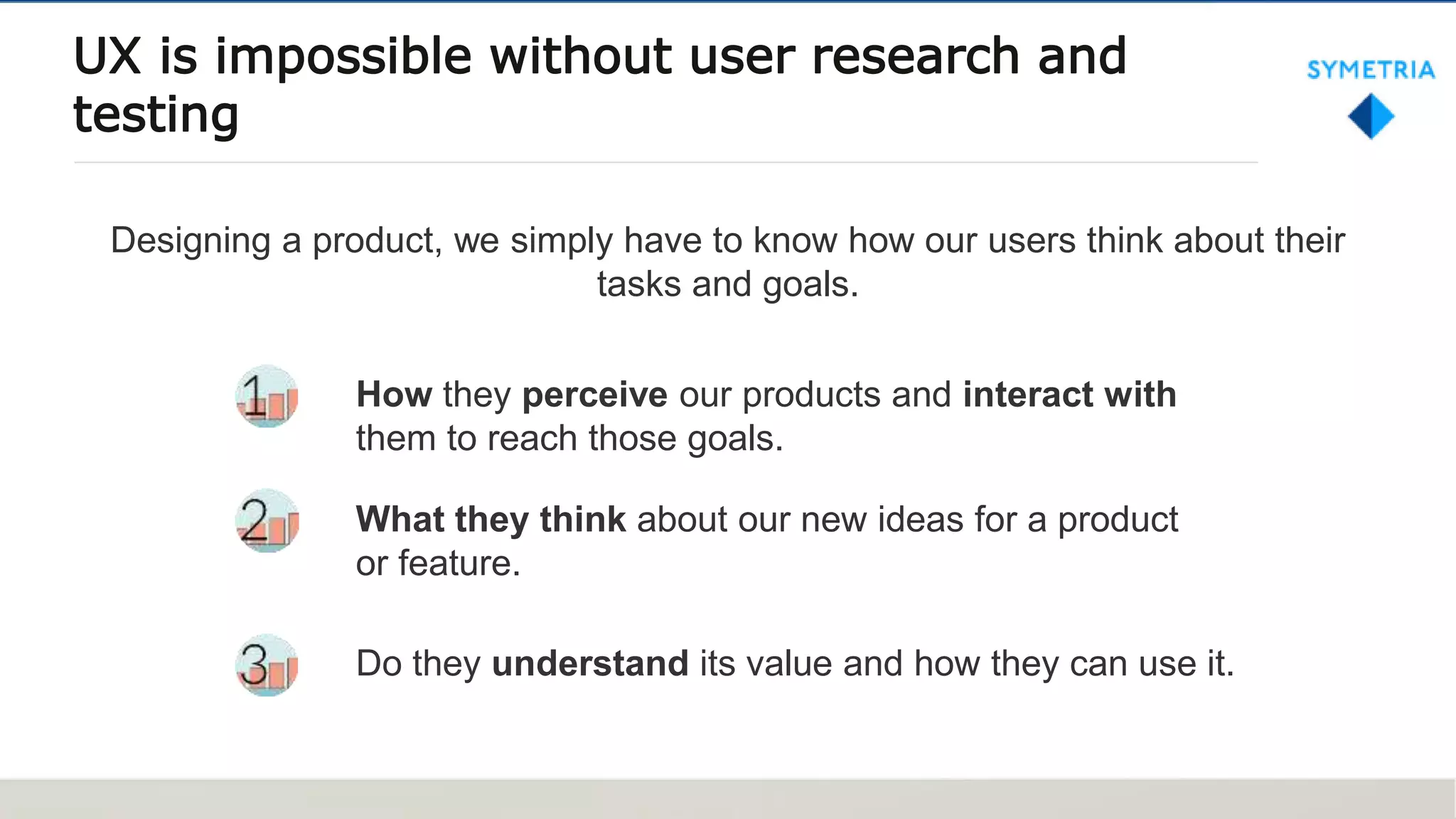 UX is impossible without user research and
testing
How they perceive our products and interact with
them to reach those goals.
What they think about our new ideas for a product
or feature.
Do they understand its value and how they can use it.
Designing a product, we simply have to know how our users think about their
tasks and goals.
 