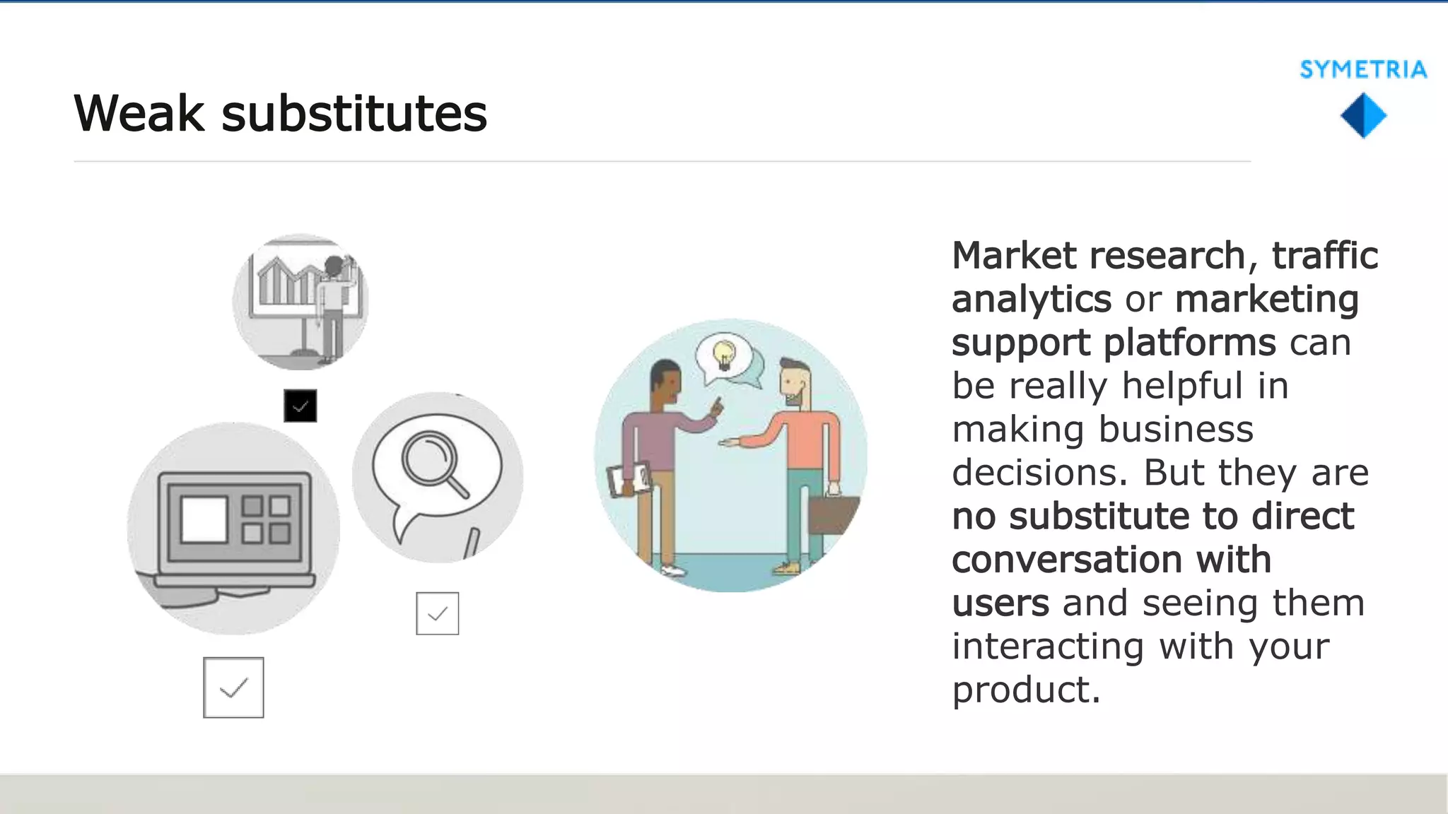 Weak substitutes
Market research, traffic
analytics or marketing
support platforms can
be really helpful in
making business
decisions. But they are
no substitute to direct
conversation with
users and seeing them
interacting with your
product.
 