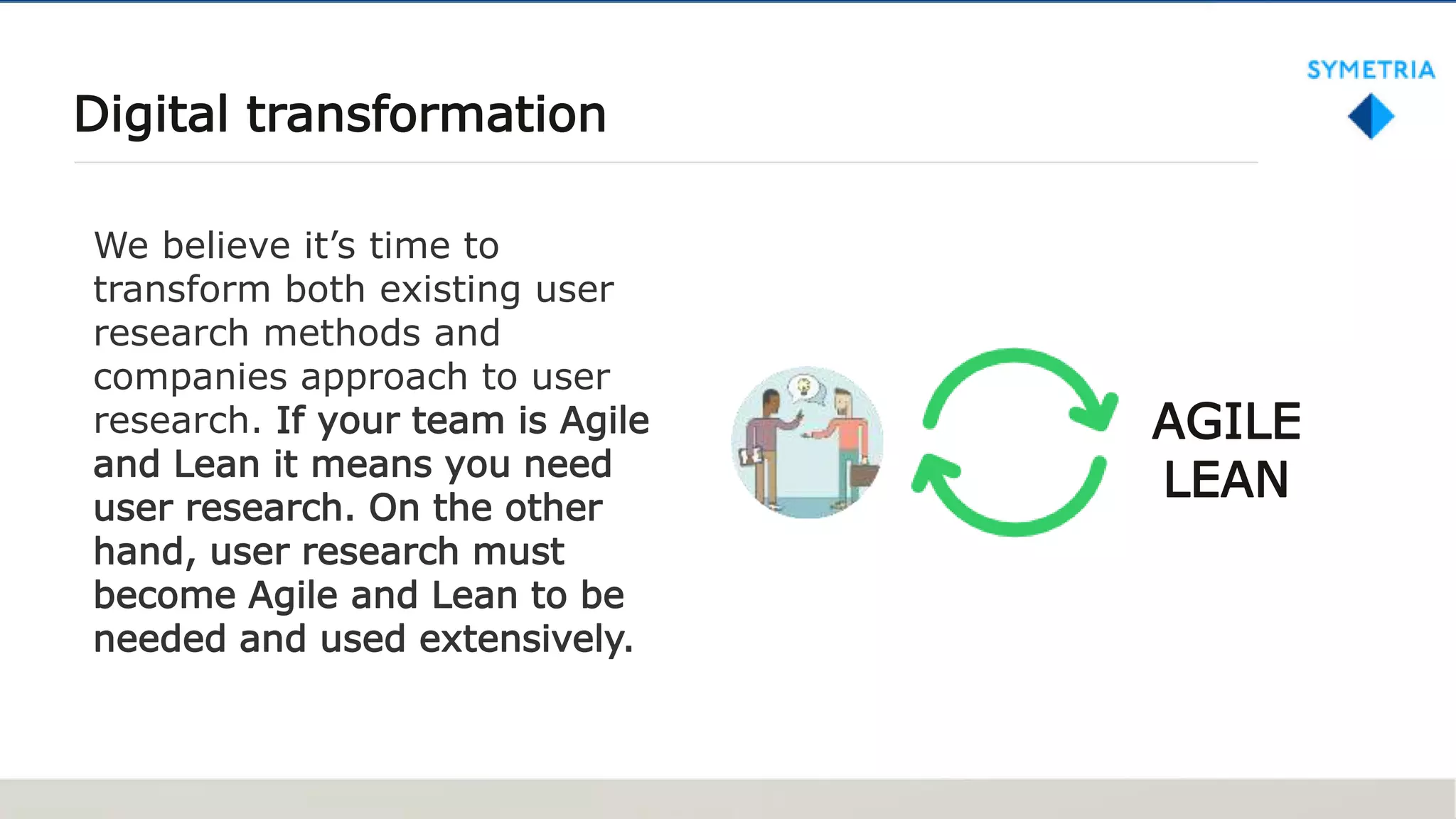 Digital transformation
We believe it’s time to
transform both existing user
research methods and
companies approach to user
research. If your team is Agile
and Lean it means you need
user research. On the other
hand, user research must
become Agile and Lean to be
needed and used extensively.
AGILE
LEAN
 