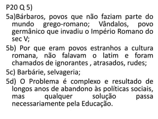 P20 Q 5)
5a)Bárbaros, povos que não faziam parte do
mundo grego-romano; Vândalos, povo
germânico que invadiu o Império Romano do
sec V;
5b) Por que eram povos estranhos a cultura
romana, não falavam o latim e foram
chamados de ignorantes , atrasados, rudes;
5c) Barbárie, selvageria;
5d) O Problema é complexo e resultado de
longos anos de abandono às políticas sociais,
mas qualquer solução passa
necessariamente pela Educação.
 