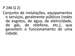 P 246 Q 2)
Conjunto de instalações, equipamentos
e serviços, geralmente públicos (redes
de esgotos, de água, de eletricidade,
de gás, de telefone, etc.), que
garantem o funcionamento de uma
cidade.
 