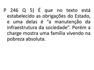 P 246 Q 5) É que no texto está
estabelecido as obrigações do Estado,
e uma delas é “a manutenção da
infraestrutura da sociedade”. Porém a
charge mostra uma família vivendo na
pobreza absoluta.
 