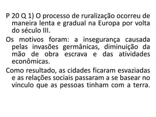 P 20 Q 1) O processo de ruralização ocorreu de
maneira lenta e gradual na Europa por volta
do século III.
Os motivos foram: a insegurança causada
pelas invasões germânicas, diminuição da
mão de obra escrava e das atividades
econômicas.
Como resultado, as cidades ficaram esvaziadas
e as relações sociais passaram a se basear no
vínculo que as pessoas tinham com a terra.
 