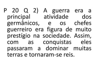 P 20 Q 2) A guerra era a
principal atividade dos
germânicos, e os chefes
guerreiro era figura de muito
prestígio na sociedade. Assim,
com as conquistas eles
passaram a dominar muitas
terras e tornaram-se reis.
 