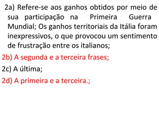 2a) Refere-se aos ganhos obtidos por meio de 
sua participação na Primeira Guerra 
Mundial; Os ganhos territoriais da Itália foram 
inexpressivos, o que provocou um sentimento 
de frustração entre os italianos; 
2b) A segunda e a terceira frases; 
2c) A última; 
2d) A primeira e a terceira.; 
 