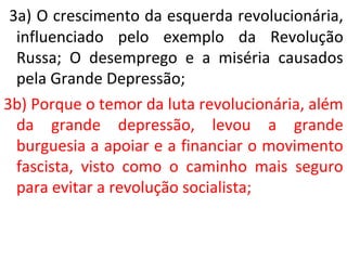 3a) O crescimento da esquerda revolucionária, 
influenciado pelo exemplo da Revolução 
Russa; O desemprego e a miséria causados 
pela Grande Depressão; 
3b) Porque o temor da luta revolucionária, além 
da grande depressão, levou a grande 
burguesia a apoiar e a financiar o movimento 
fascista, visto como o caminho mais seguro 
para evitar a revolução socialista; 
 