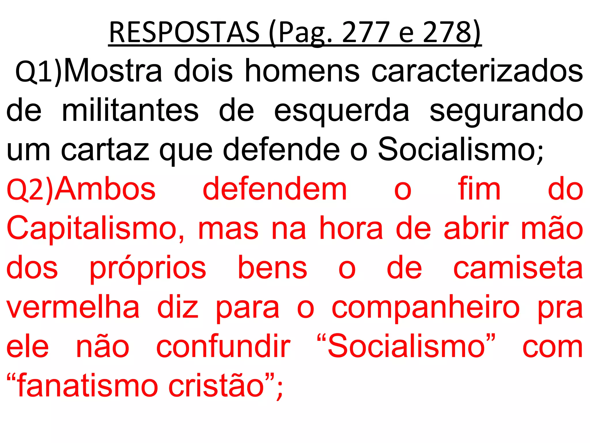 RESPOSTAS (Pag. 277 e 278)
Q1)Mostra dois homens caracterizados
de militantes de esquerda segurando
um cartaz que defende o Socialismo;
Q2)Ambos defendem o fim do
Capitalismo, mas na hora de abrir mão
dos próprios bens o de camiseta
vermelha diz para o companheiro pra
ele não confundir “Socialismo” com
“fanatismo cristão”;
