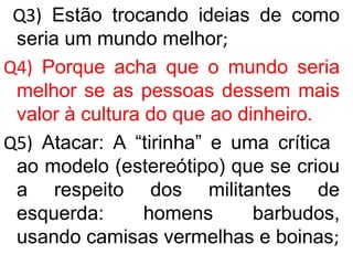 Q3) Estão trocando ideias de como
seria um mundo melhor;
Q4) Porque acha que o mundo seria
melhor se as pessoas dessem mais
valor à cultura do que ao dinheiro.
Q5) Atacar: A “tirinha” e uma crítica
ao modelo (estereótipo) que se criou
a respeito dos militantes de
esquerda: homens barbudos,
usando camisas vermelhas e boinas;