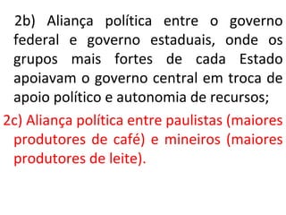 2b) Aliança política entre o governo
federal e governo estaduais, onde os
grupos mais fortes de cada Estado
apoiavam o governo central em troca de
apoio político e autonomia de recursos;
2c) Aliança política entre paulistas (maiores
produtores de café) e mineiros (maiores
produtores de leite).
 