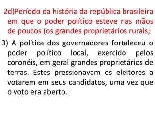 2d)Período da história da república brasileira
em que o poder político esteve nas mãos
de poucos (os grandes proprietários rurais;
3) A política dos governadores fortaleceu o
poder político local, exercido pelos
coronéis, em geral grandes proprietários de
terras. Estes pressionavam os eleitores a
votarem em seus candidatos, uma vez que
o voto era aberto.
 