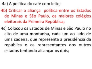 4a) A política do café com leite;
4b) Criticar a aliança política entre os Estados
de Minas e São Paulo, os maiores colégios
eleitorais da Primeira República;
4c) Colocou os Estados de Minas e São Paulo no
alto de uma montanha, cada um ao lado de
uma cadeira, que representa a presidência da
república e os representantes dos outros
estados tentando alcançar os dois;
 
