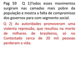 Pag 59 Q 1)Todos esses movimentos
surgiram nas camadas mais pobre da
população e mostra a falta de compromisso
dos governos para com segmento social.
Q 2) As autoridades promoveram uma
violenta repressão, que resultou na morte
de milhares de brasileiros, só no
Contestado cerca de 20 mil pessoas
perderam a vida.
 