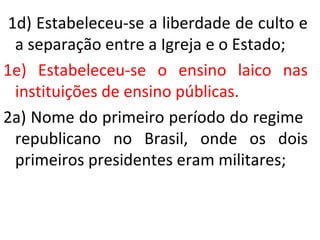 1d) Estabeleceu-se a liberdade de culto e
a separação entre a Igreja e o Estado;
1e) Estabeleceu-se o ensino laico nas
instituições de ensino públicas.
2a) Nome do primeiro período do regime
republicano no Brasil, onde os dois
primeiros presidentes eram militares;
 