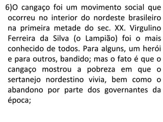 6)O cangaço foi um movimento social que
ocorreu no interior do nordeste brasileiro
na primeira metade do sec. XX. Virgulino
Ferreira da Silva (o Lampião) foi o mais
conhecido de todos. Para alguns, um herói
e para outros, bandido; mas o fato é que o
cangaço mostrou a pobreza em que o
sertanejo nordestino vivia, bem como o
abandono por parte dos governantes da
época;
 