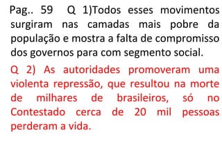 Pag.. 59 Q 1)Todos esses movimentos
surgiram nas camadas mais pobre da
população e mostra a falta de compromisso
dos governos para com segmento social.
Q 2) As autoridades promoveram uma
violenta repressão, que resultou na morte
de milhares de brasileiros, só no
Contestado cerca de 20 mil pessoas
perderam a vida.
 