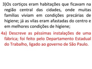 3)Os cortiços eram habitações que ficavam na
região central das cidades, onde muitas
famílias viviam em condições precárias de
higiene; já as vilas eram afastadas do centro e
em melhores condições de higiene;
4a) Descreve as péssimas instalações de uma
fábrica; foi feito pelo Departamento Estadual
do Trabalho, ligado ao governo de São Paulo.
 