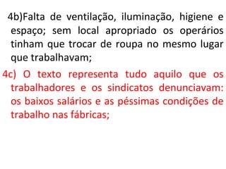4b)Falta de ventilação, iluminação, higiene e
espaço; sem local apropriado os operários
tinham que trocar de roupa no mesmo lugar
que trabalhavam;
4c) O texto representa tudo aquilo que os
trabalhadores e os sindicatos denunciavam:
os baixos salários e as péssimas condições de
trabalho nas fábricas;
 