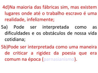 4d)Na maioria das fábricas sim, mas existem
lugares onde até o trabalho escravo é uma
realidade, infelizmente;
5a) Pode ser interpretada como as
dificuldades e os obstáculos de nossa vida
cotidiana;
5b)Pode ser interpretada como uma maneira
de criticar a rigidez da poesia que era
comum na época (parnasianismo).
 
