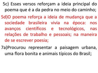 5c) Esses versos reforçam a ideia principal do
poema que é a da pedra no meio do caminho;
5d)O poema reforça a ideia de mudança que a
sociedade brasileira vivia na época: nos
avanços científicos e tecnológicos, nas
relações de trabalho e pessoais; na maneira
de se escrever poesia;
7a)Procurou representar a paisagem urbana,
uma flora bonita e animais típicos do Brasil;
 