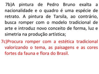 7b)A pintura de Pedro Bruno exalta a
nacionalidade e o quadro é uma espécie de
retrato. A pintura de Tarsila, ao contrário,
busca romper com o modelo tradicional de
arte e introduz novo conceito de forma, luz e
simetria na produção artística;
7c)Procura romper com a estética tradicional
valorizando o tema, as paisagens e as cores
fortes da fauna e flora do Brasil.
 