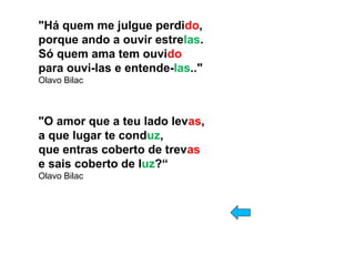 "Há quem me julgue perdido, 
porque ando a ouvir estrelas.
Só quem ama tem ouvido
para ouvi-las e entende-las.." 
Olavo Bilac
"O amor que a teu lado levas,
a que lugar te conduz,
que entras coberto de trevas
e sais coberto de luz?“ 
Olavo Bilac
 