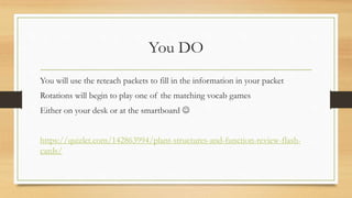 You DO
You will use the reteach packets to fill in the information in your packet
Rotations will begin to play one of the matching vocab games
Either on your desk or at the smartboard 
https://quizlet.com/142863994/plant-structures-and-function-review-flash-
cards/
 