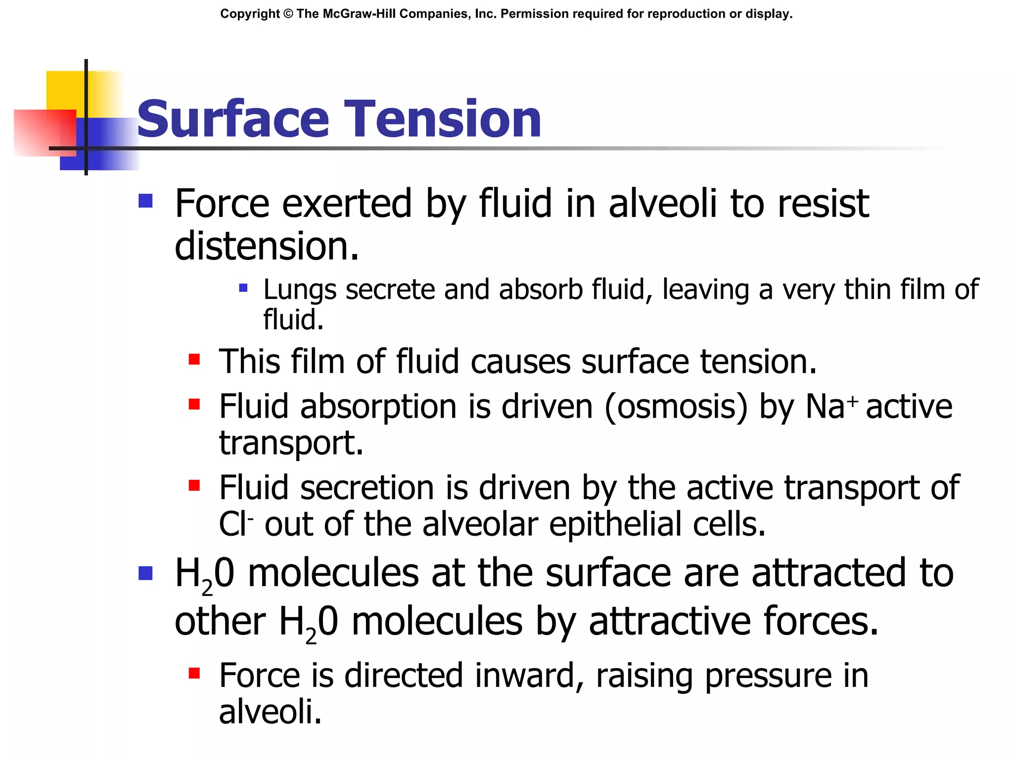 Surface Tension Force exerted by fluid in alveoli to resist distension. Lungs secrete and absorb fluid, leaving a very thin film of fluid. This film of fluid causes surface tension. Fluid absorption is driven (osmosis) by Na +  active transport.  Fluid secretion is driven by the active transport of Cl -  out of the alveolar epithelial cells. H 2 0 molecules at the surface are attracted to other H 2 0 molecules by attractive forces. Force is directed inward, raising pressure in alveoli. 