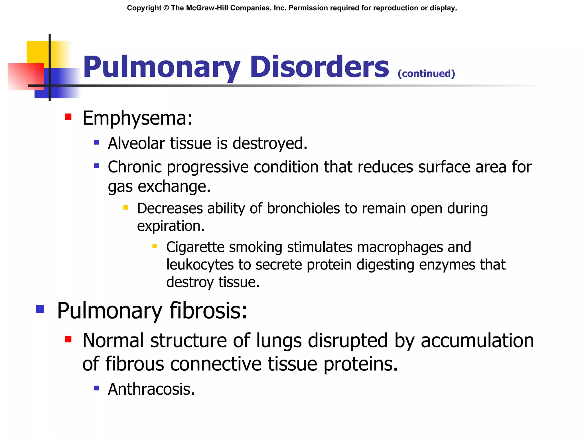 Pulmonary Disorders  (continued) Emphysema: Alveolar tissue is destroyed. Chronic progressive condition that reduces surface area for gas exchange. Decreases ability of bronchioles to remain open during expiration. Cigarette smoking stimulates macrophages and leukocytes to secrete protein digesting enzymes that destroy tissue. Pulmonary fibrosis: Normal structure of lungs disrupted by accumulation of fibrous connective tissue proteins. Anthracosis. 