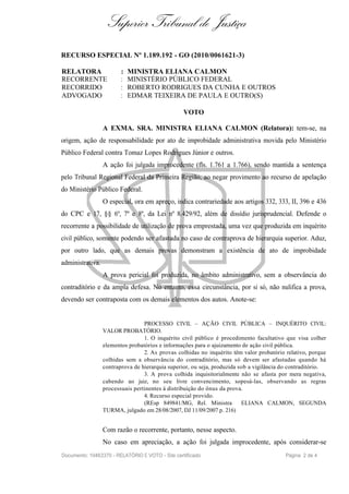 Superior Tribunal de Justiça
RECURSO ESPECIAL Nº 1.189.192 - GO (2010/0061621-3)

RELATORA                 :   MINISTRA ELIANA CALMON
RECORRENTE               :   MINISTÉRIO PÚBLICO FEDERAL
RECORRIDO                :   ROBERTO RODRIGUES DA CUNHA E OUTROS
ADVOGADO                 :   EDMAR TEIXEIRA DE PAULA E OUTRO(S)

                                                  VOTO

                  A EXMA. SRA. MINISTRA ELIANA CALMON (Relatora): tem-se, na
origem, ação de responsabilidade por ato de improbidade administrativa movida pelo Ministério
Público Federal contra Tomaz Lopes Rodrigues Júnior e outros.
                  A ação foi julgada improcedente (fls. 1.761 a 1.766), sendo mantida a sentença
pelo Tribunal Regional Federal da Primeira Região, ao negar provimento ao recurso de apelação
do Ministério Público Federal.
                  O especial, ora em apreço, indica contrariedade aos artigos 332, 333, II, 396 e 436
do CPC e 17, §§ 6º, 7º e 8º, da Lei nº 8.429/92, além de dissídio jurisprudencial. Defende o
recorrente a possibilidade de utilização de prova emprestada, uma vez que produzida em inquérito
civil público, somente podendo ser afastada no caso de contraprova de hierarquia superior. Aduz,
por outro lado, que as demais provas demonstram a existência de ato de improbidade
administrativa.
                  A prova pericial foi produzida, no âmbito administrativo, sem a observância do
contraditório e da ampla defesa. No entanto, essa circunstância, por si só, não nulifica a prova,
devendo ser contraposta com os demais elementos dos autos. Anote-se:


                                  PROCESSO CIVIL – AÇÃO CIVIL PÚBLICA – INQUÉRITO CIVIL:
                  VALOR PROBATÓRIO.
                                  1. O inquérito civil público é procedimento facultativo que visa colher
                  elementos probatórios e informações para o ajuizamento de ação civil pública.
                                  2. As provas colhidas no inquérito têm valor probatório relativo, porque
                  colhidas sem a observância do contraditório, mas só devem ser afastadas quando há
                  contraprova de hierarquia superior, ou seja, produzida sob a vigilância do contraditório.
                                  3. A prova colhida inquisitorialmente não se afasta por mera negativa,
                  cabendo ao juiz, no seu livre convencimento, sopesá-las, observando as regras
                  processuais pertinentes à distribuição do ônus da prova.
                                  4. Recurso especial provido.
                                  (REsp 849841/MG, Rel. Ministra          ELIANA CALMON, SEGUNDA
                  TURMA, julgado em 28/08/2007, DJ 11/09/2007 p. 216)


                  Com razão o recorrente, portanto, nesse aspecto.
                  No caso em apreciação, a ação foi julgada improcedente, após considerar-se
Documento: 10463370 - RELATÓRIO E VOTO - Site certificado                                 Página 2 de 4
 