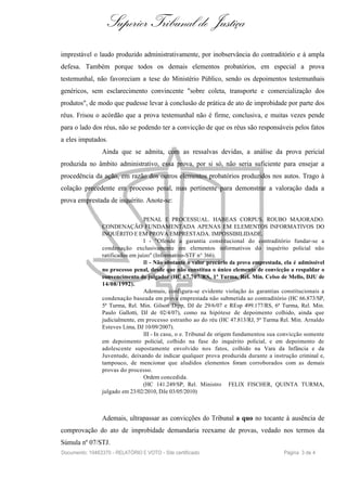 Superior Tribunal de Justiça
imprestável o laudo produzido administrativamente, por inobservância do contraditório e à ampla
defesa. Também porque todos os demais elementos probatórios, em especial a prova
testemunhal, não favoreciam a tese do Ministério Público, sendo os depoimentos testemunhais
genéricos, sem esclarecimento convincente "sobre coleta, transporte e comercialização dos
produtos", de modo que pudesse levar à conclusão de prática de ato de improbidade por parte dos
réus. Frisou o acórdão que a prova testemunhal não é firme, conclusiva, e muitas vezes pende
para o lado dos réus, não se podendo ter a convicção de que os réus são responsáveis pelos fatos
a eles imputados.
                Ainda que se admita, com as ressalvas devidas, a análise da prova pericial
produzida no âmbito administrativo, essa prova, por si só, não seria suficiente para ensejar a
procedência da ação, em razão dos outros elementos probatórios produzidos nos autos. Trago à
colação precedente em processo penal, mas pertinente para demonstrar a valoração dada a
prova emprestada de inquérito. Anote-se:

                                  PENAL E PROCESSUAL. HABEAS CORPUS. ROUBO MAJORADO.
                CONDENAÇÃO FUNDAMENTADA APENAS EM ELEMENTOS INFORMATIVOS DO
                INQUÉRITO E EM PROVA EMPRESTADA. IMPOSSIBILIDADE.
                                  I - "Ofende a garantia constitucional do contraditório fundar-se a
                condenação exclusivamente em elementos informativos do inquérito policial não
                ratificados em juízo" (Informativo-STF n° 366).
                                  II - Não obstante o valor precário da prova emprestada, ela é admissível
                no processo penal, desde que não constitua o único elemento de convicção a respaldar o
                convencimento do julgador (HC 67.707/RS, 1ª Turma, Rel. Min. Celso de Mello, DJU de
                14/08/1992).
                                  Ademais, configura-se evidente violação às garantias constitucionais a
                condenação baseada em prova emprestada não submetida ao contraditório (HC 66.873/SP,
                5ª Turma, Rel. Min. Gilson Dipp, DJ de 29/6/07 e REsp 499.177/RS, 6ª Turma, Rel. Min.
                Paulo Gallotti, DJ de 02/4/07), como na hipótese de depoimento colhido, ainda que
                judicialmente, em processo estranho ao do réu (HC 47.813/RJ, 5ª Turma Rel. Min. Arnaldo
                Esteves Lima, DJ 10/09/2007).
                                  III - In casu, o e. Tribunal de origem fundamentou sua convicção somente
                em depoimento policial, colhido na fase do inquérito policial, e em depoimento de
                adolescente supostamente envolvido nos fatos, colhido na Vara da Infância e da
                Juventude, deixando de indicar qualquer prova produzida durante a instrução criminal e,
                tampouco, de mencionar que aludidos elementos foram corroborados com as demais
                provas do processo.
                                  Ordem concedida.
                                  (HC 141.249/SP, Rel. Ministro FELIX FISCHER, QUINTA TURMA,
                julgado em 23/02/2010, DJe 03/05/2010)



                Ademais, ultrapassar as convicções do Tribunal a quo no tocante à ausência de
comprovação do ato de improbidade demandaria reexame de provas, vedado nos termos da
Súmula nº 07/STJ.
Documento: 10463370 - RELATÓRIO E VOTO - Site certificado                                Página 3 de 4
 