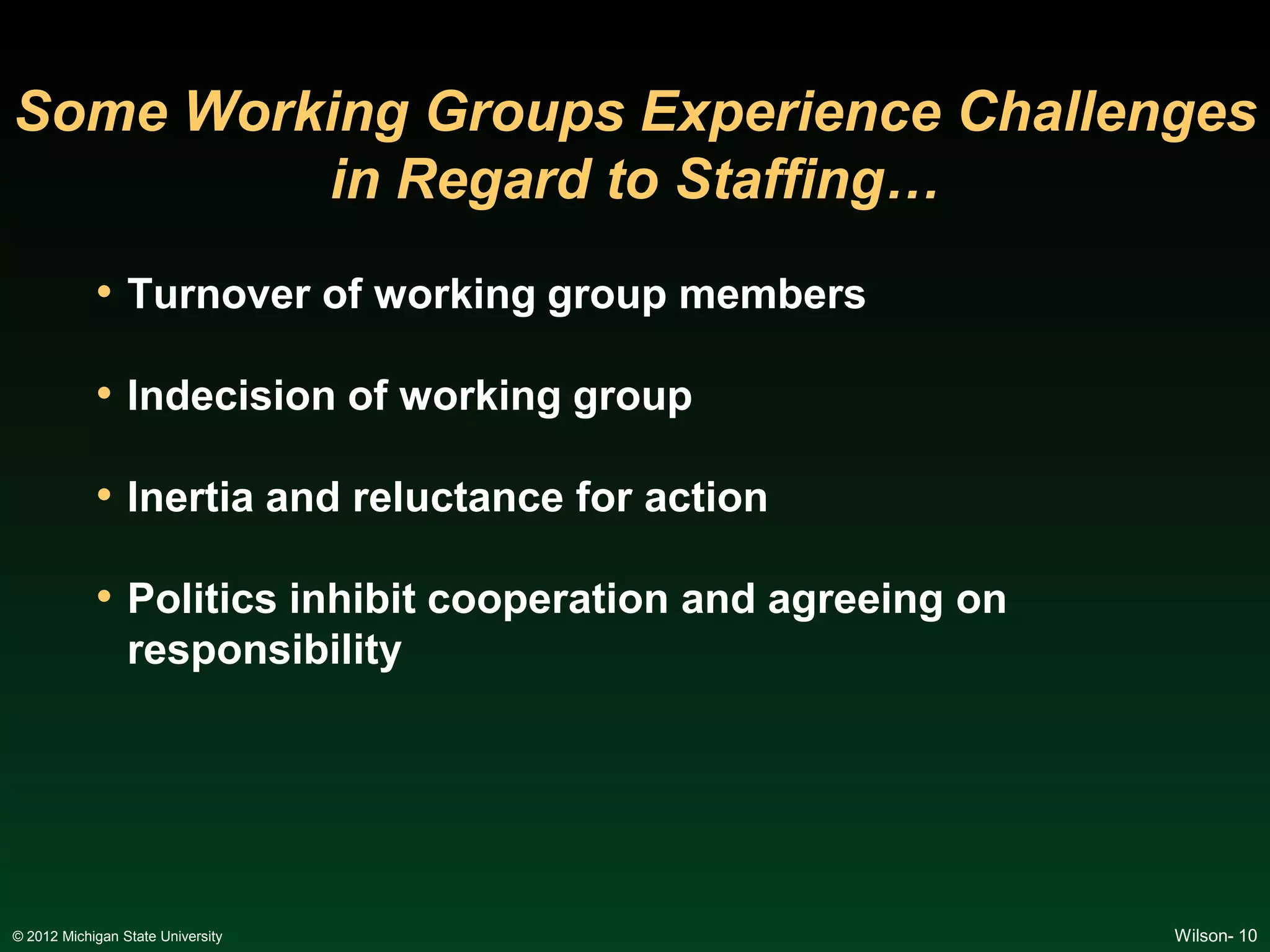Some Working Groups Experience Challenges
         in Regard to Staffing…
            • Turnover of working group members

            • Indecision of working group

            • Inertia and reluctance for action

            • Politics inhibit cooperation and agreeing on
                 responsibility




© 2012 Michigan State University                             Wilson- 10
 