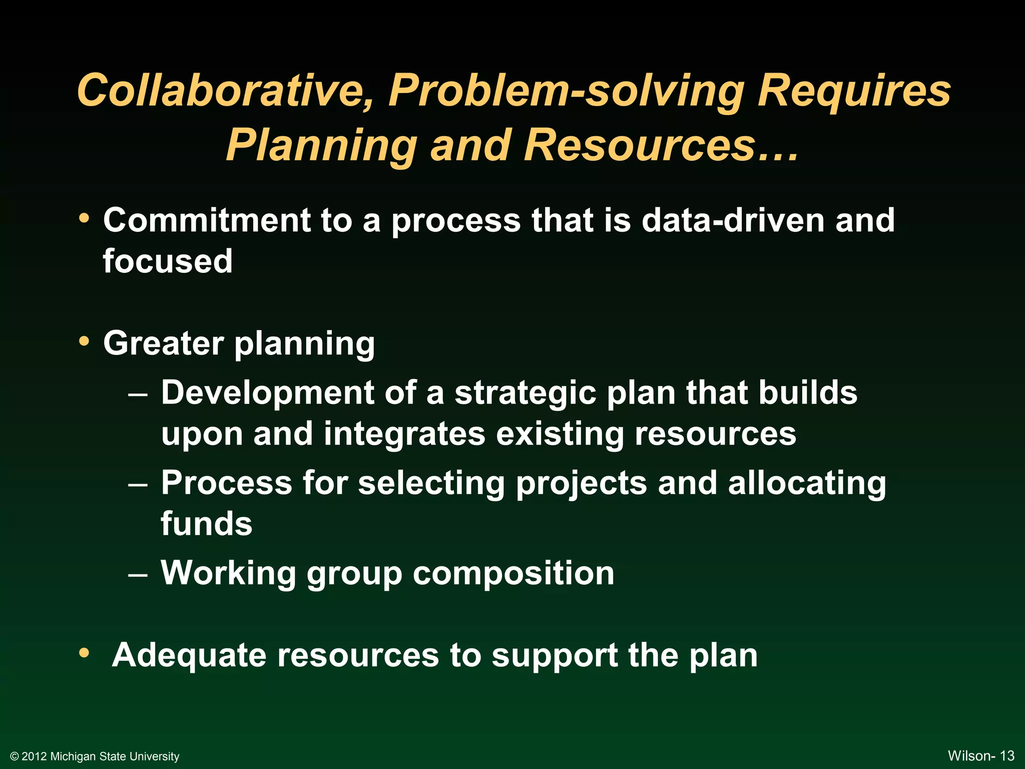 Collaborative, Problem-solving Requires
                  Planning and Resources…
            • Commitment to a process that is data-driven and
                 focused

            • Greater planning
                      – Development of a strategic plan that builds
                        upon and integrates existing resources
                      – Process for selecting projects and allocating
                        funds
                      – Working group composition

            • Adequate resources to support the plan

© 2012 Michigan State University                                        Wilson- 13
 