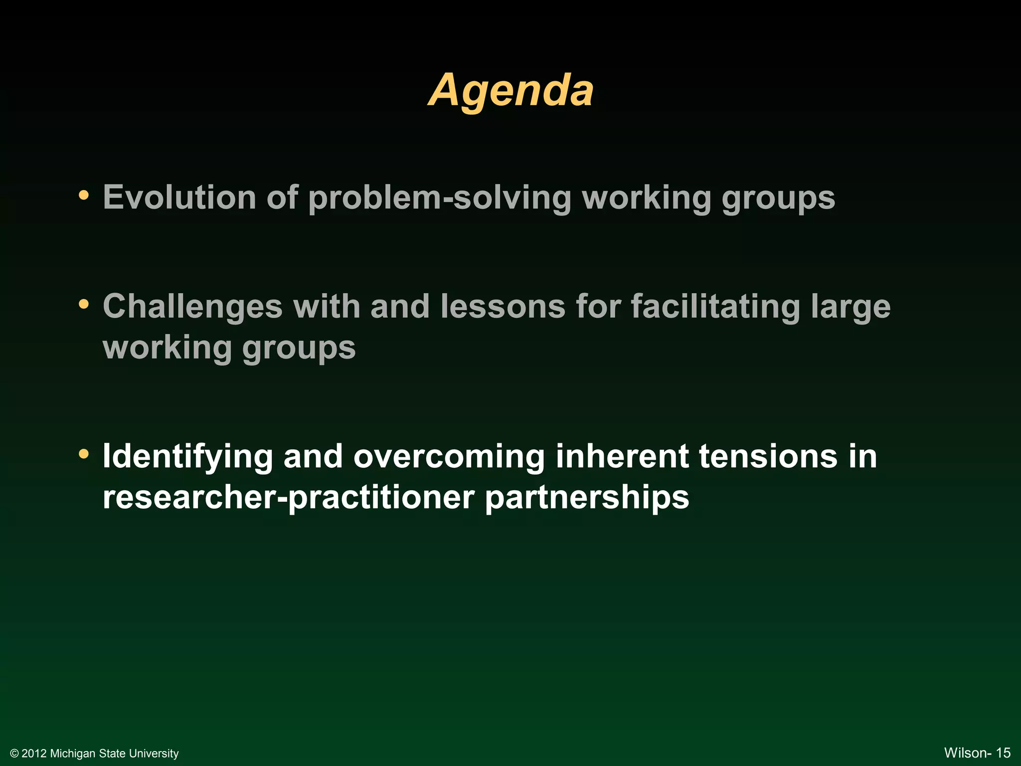 Agenda

            • Evolution of problem-solving working groups

            • Challenges with and lessons for facilitating large
                 working groups


            • Identifying and overcoming inherent tensions in
                 researcher-practitioner partnerships




© 2012 Michigan State University                                   Wilson- 15
 