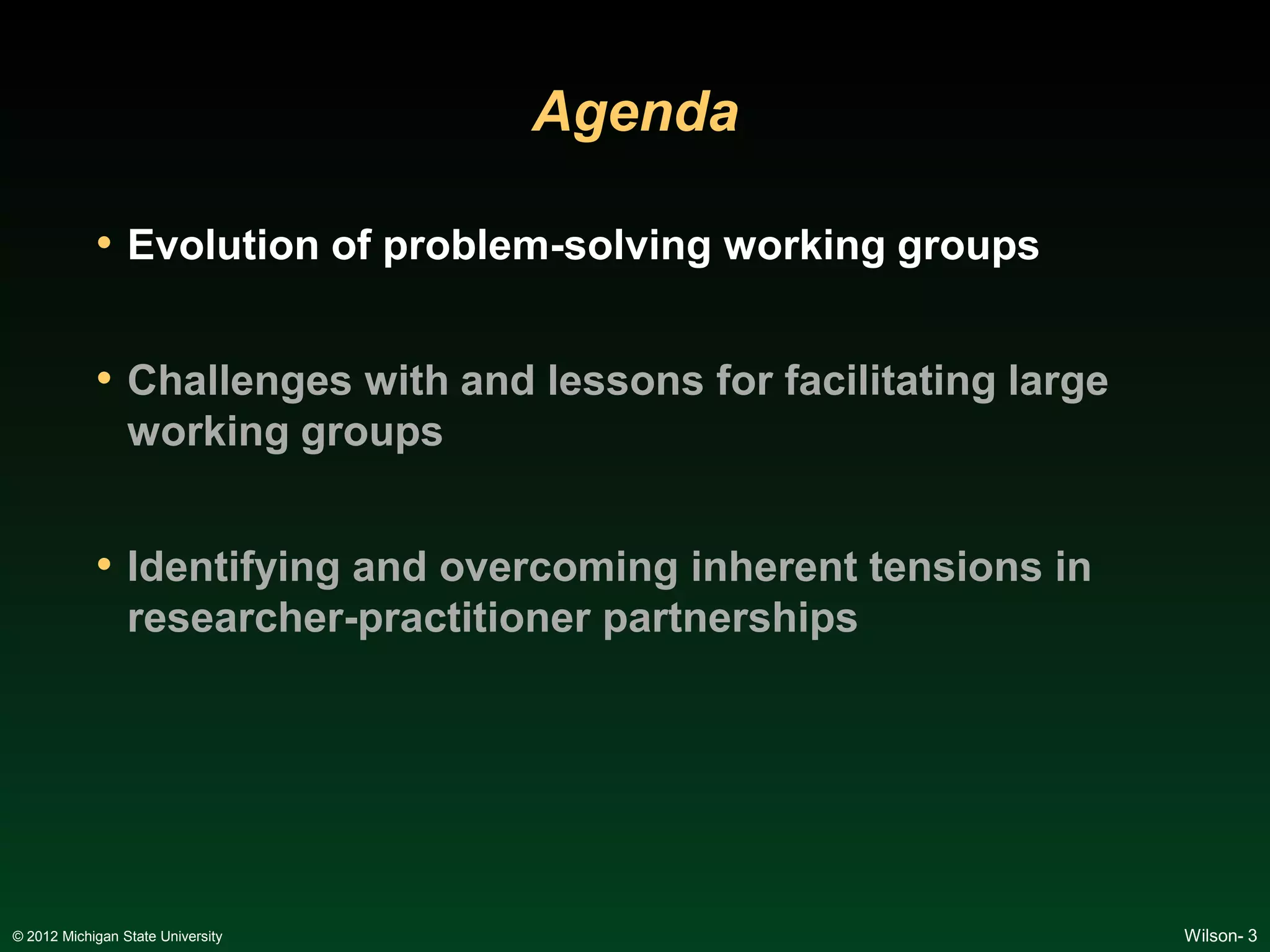 Agenda

            • Evolution of problem-solving working groups

            • Challenges with and lessons for facilitating large
                 working groups


            • Identifying and overcoming inherent tensions in
                 researcher-practitioner partnerships




© 2012 Michigan State University                                   Wilson- 3
 