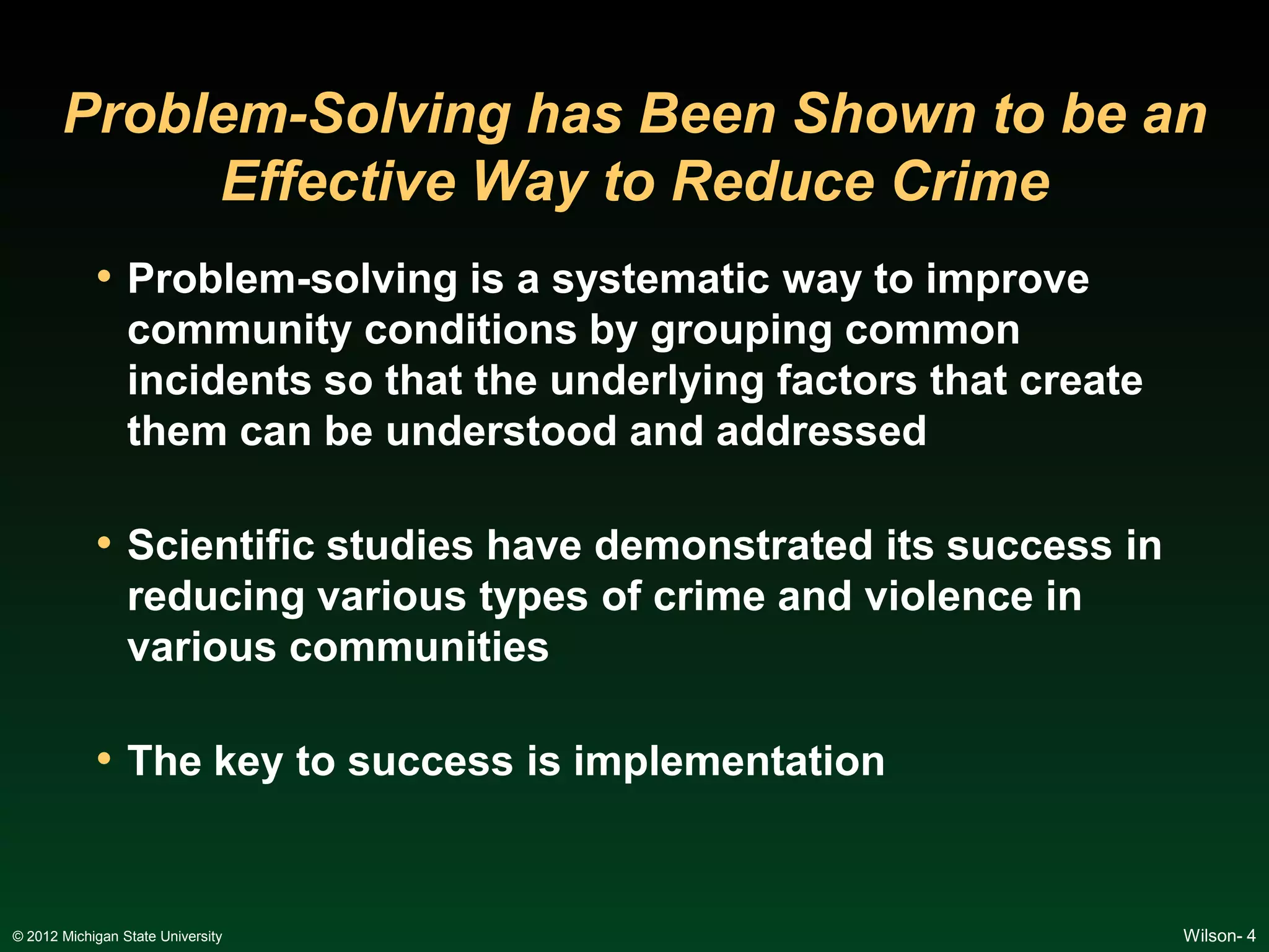 Problem-Solving has Been Shown to be an
            Effective Way to Reduce Crime
            • Problem-solving is a systematic way to improve
                 community conditions by grouping common
                 incidents so that the underlying factors that create
                 them can be understood and addressed

            • Scientific studies have demonstrated its success in
                 reducing various types of crime and violence in
                 various communities

            • The key to success is implementation


© 2012 Michigan State University                                        Wilson- 4
 