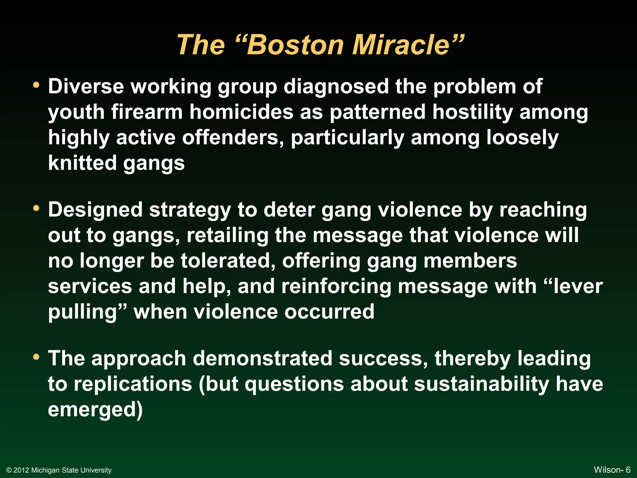 The “Boston Miracle”
       • Diverse working group diagnosed the problem of
            youth firearm homicides as patterned hostility among
            highly active offenders, particularly among loosely
            knitted gangs

       • Designed strategy to deter gang violence by reaching
            out to gangs, retailing the message that violence will
            no longer be tolerated, offering gang members
            services and help, and reinforcing message with “lever
            pulling” when violence occurred

       • The approach demonstrated success, thereby leading
            to replications (but questions about sustainability have
            emerged)

© 2012 Michigan State University                                   Wilson- 6
 