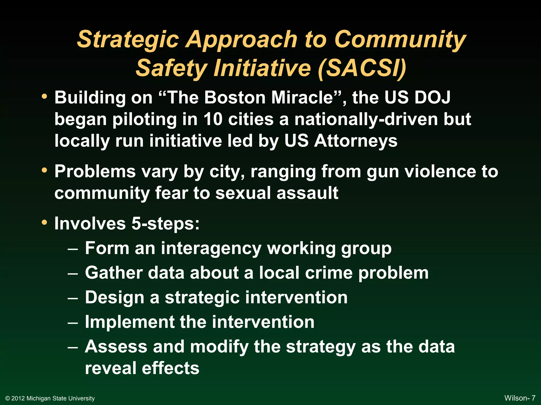Strategic Approach to Community
                              Safety Initiative (SACSI)
            • Building on “The Boston Miracle”, the US DOJ
                 began piloting in 10 cities a nationally-driven but
                 locally run initiative led by US Attorneys
            • Problems vary by city, ranging from gun violence to
                 community fear to sexual assault
            • Involves 5-steps:
                      –     Form an interagency working group
                      –     Gather data about a local crime problem
                      –     Design a strategic intervention
                      –     Implement the intervention
                      –     Assess and modify the strategy as the data
                            reveal effects
© 2012 Michigan State University                                         Wilson- 7
 