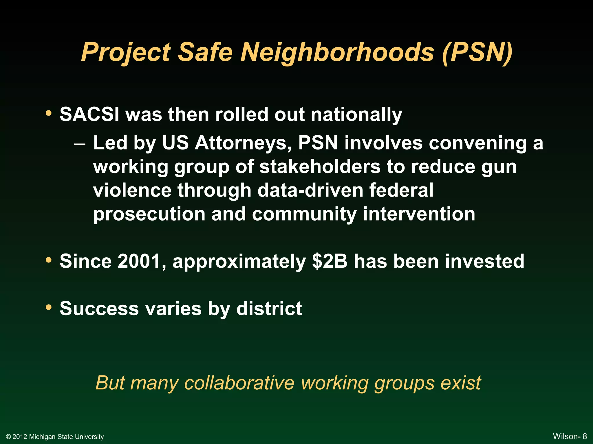 Project Safe Neighborhoods (PSN)

            • SACSI was then rolled out nationally
                      – Led by US Attorneys, PSN involves convening a
                        working group of stakeholders to reduce gun
                        violence through data-driven federal
                        prosecution and community intervention

            • Since 2001, approximately $2B has been invested

            • Success varies by district


                             But many collaborative working groups exist

© 2012 Michigan State University                                           Wilson- 8
 