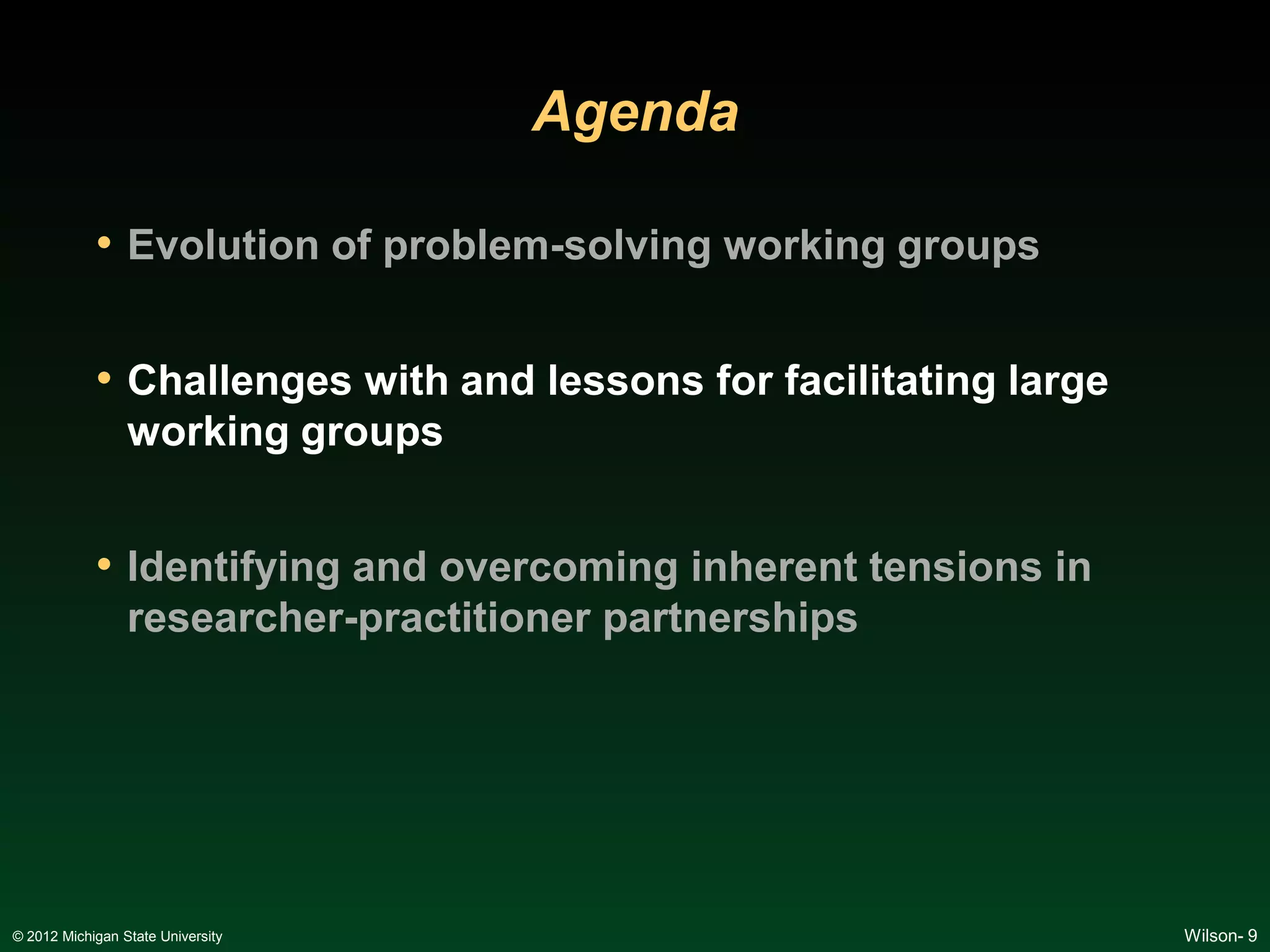Agenda

            • Evolution of problem-solving working groups

            • Challenges with and lessons for facilitating large
                 working groups


            • Identifying and overcoming inherent tensions in
                 researcher-practitioner partnerships




© 2012 Michigan State University                                   Wilson- 9
 