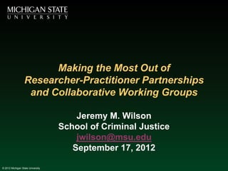 Making the Most Out of
                  Researcher-Practitioner Partnerships
                   and Collaborative Working Groups

                                       Jeremy M. Wilson
                                   School of Criminal Justice
                                       jwilson@msu.edu
                                      September 17, 2012

© 2012 Michigan State University
 