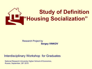 Study of Definition “ Housing Socialization”  Interdisciplinary Workshop   for Graduates  National Research University Higher School of Economics, Russia, September, 28 th  2010  Research Project by Sergey VINKOV  