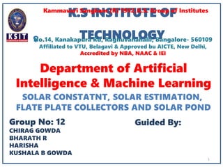 Department of Artificial
Intelligence & Machine Learning
K.S INSTITUTE OF
TECHNOLOGY
Kammavari Sangham (R) 1952,K.S. Group of Institutes
Group No: 12
CHIRAG GOWDA
BHARATH R
HARISHA
KUSHALA B GOWDA
Guided By:
1
No.14, Kanakapura Rd, Raghuvanahalli, Bangalore- 560109
Affiliated to VTU, Belagavi & Approved bu AICTE, New Delhi,
Accredited by NBA, NAAC & IEI
SOLAR CONSTATNT, SOLAR ESTIMATION,
FLATE PLATE COLLECTORS AND SOLAR POND
 