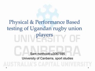 Physical & Performance Based
testing of Ugandan rugby union
players
Sam northcott-u3067595
University of Canberra, sport studies
 