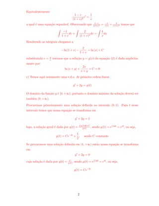 Equivalentemente 
1  v 
(1 + v)2 v0 = 
1 
x 
(1+v)2 = 1 
1+v + 2 
(1+v)2 temos que 
a qual e uma equac~ao separavel. Observando que 1v 
Z 
1 
1 + v 
dv + 
Z 
2 
(1 + v)2 dv = 
Z 
1 
x 
dx 
Resolvendo as integrais chegamos a 
ln j1 + vj  
2 
1 + v 
= ln jxj + C 
substituindo v = y 
x teremos que a soluc~ao y = y(x) da equac~ao (2) e dada implicita-mente 
por: 
ln jx + yj + 
2x 
x + y 
+ C = 0 
c) Temos aqui novamente uma e.d.o. de primeira ordem linear 
y0 + 2y = g(t) 
O domnio da func~ao g e [0;+1), portanto o domnio maximo da soluc~ao devera ser 
tambem [0;+1). 
Procuremos primeiramente uma soluc~ao de 