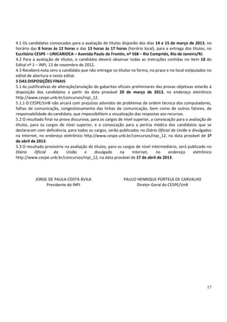 4.1 Os candidatos convocados para a avaliação de títulos disporão dos dias 14 e 15 de março de 2013, no
horário das 8 horas às 12 horas e das 13 horas às 17 horas (horário local), para a entrega dos títulos, no
Escritório CESPE – UNICARIOCA – Avenida Paulo de Frontin, nº 568 – Rio Comprido, Rio de Janeiro/RJ.
4.2 Para a avaliação de títulos, o candidato deverá observar todas as instruções contidas no item 10 do
Edital nº 1 – INPI, 13 de novembro de 2012.
4.3 Receberá nota zero o candidato que não entregar os títulos na forma, no prazo e no local estipulados no
edital de abertura e neste edital.
5 DAS DISPOSIÇÕES FINAIS
5.1 As justificativas de alteração/anulação de gabaritos oficiais preliminares das provas objetivas estarão à
disposição dos candidatos a partir da data provável 20 de março de 2013, no endereço eletrônico
http://www.cespe.unb.br/concursos/inpi_12.
5.1.1 O CESPE/UnB não arcará com prejuízos advindos de problemas de ordem técnica dos computadores,
falhas de comunicação, congestionamento das linhas de comunicação, bem como de outros fatores, de
responsabilidade do candidato, que impossibilitem a visualização das respostas aos recursos.
5.2 O resultado final na prova discursiva, para os cargos de nível superior, a convocação para a avaliação de
títulos, para os cargos de nível superior, e a convocação para a perícia médica dos candidatos que se
declararam com deficiência, para todos os cargos, serão publicados no Diário Oficial da União e divulgados
na Internet, no endereço eletrônico http://www.cespe.unb.br/concursos/inpi_12, na data provável de 1º
de abril de 2013.
5.3 O resultado provisório na avaliação de títulos, para os cargos de nível intermediário, será publicado no
Diário     Oficial     da     União    e     divulgado     na     Internet,     no    endereço     eletrônico
http://www.cespe.unb.br/concursos/inpi_12, na data provável de 17 de abril de 2013.



          JORGE DE PAULA COSTA ÁVILA                        PAULO HENRIQUE PORTELA DE CARVALHO
               Presidente do INPI                                 Diretor-Geral do CESPE/UnB




                                                                                                          17
 