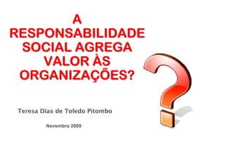 A
RESPONSABILIDADE
 SOCIAL AGREGA
    VALOR ÀS
 ORGANIZAÇÕES?

Teresa Dias de Toledo Pitombo

        Novembro 2009
 