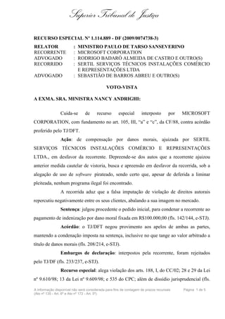 Superior Tribunal de Justiça
RECURSO ESPECIAL Nº 1.114.889 - DF (2009/0074738-3)
RELATOR                 : MINISTRO PAULO DE TARSO SANSEVERINO
RECORRENTE              : MICROSOFT CORPORATION
ADVOGADO                : RODRIGO BADARÓ ALMEIDA DE CASTRO E OUTRO(S)
RECORRIDO               : SERTIL SERVIÇOS TÉCNICOS INSTALAÇÕES COMÉRCIO
                          E REPRESENTAÇÕES LTDA
ADVOGADO                : SEBASTIÃO DE BARROS ABREU E OUTRO(S)

                                             VOTO-VISTA

A EXMA. SRA. MINISTRA NANCY ANDRIGHI:

                Cuida-se        de     recurso       especial      interposto       por   MICROSOFT
CORPORATION, com fundamento no art. 105, III, “a” e “c”, da CF/88, contra acórdão
proferido pelo TJ/DFT.
                Ação: de compensação por danos morais, ajuizada por SERTIL
SERVIÇOS TÉCNICOS INSTALAÇÕES COMÉRCIO E REPRESENTAÇÕES
LTDA., em desfavor da recorrente. Depreende-se dos autos que a recorrente ajuizou
anterior medida cautelar de vistoria, busca e apreensão em desfavor da recorrida, sob a
alegação de uso de software pirateado, sendo certo que, apesar de deferida a liminar
pleiteada, nenhum programa ilegal foi encontrado.
                A recorrida aduz que a falsa imputação de violação de direitos autorais
repercutiu negativamente entre os seus clientes, abalando a sua imagem no mercado.
                Sentença: julgou procedente o pedido inicial, para condenar a recorrente ao
pagamento de indenização por dano moral fixada em R$100.000,00 (fls. 142/144, e-STJ).
                Acórdão: o TJ/DFT negou provimento aos apelos de ambas as partes,
mantendo a condenação imposta na sentença, inclusive no que tange ao valor arbitrado a
título de danos morais (fls. 208/214, e-STJ).
                Embargos de declaração: interpostos pela recorrente, foram rejeitados
pelo TJ/DF (fls. 233/237, e-STJ).
                Recurso especial: alega violação dos arts. 188, I, do CC/02; 28 e 29 da Lei
nº 9.610/98; 13 da Lei nº 9.609/98; e 535 do CPC; além de dissídio jurisprudencial (fls.

A informação disponível não será considerada para fins de contagem de prazos recursais    Página 1 de 5
(Ato nº 135 - Art. 6º e Ato nº 172 - Art. 5º)
 